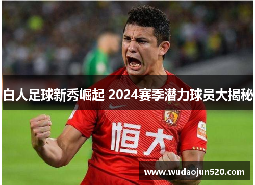 白人足球新秀崛起 2024赛季潜力球员大揭秘